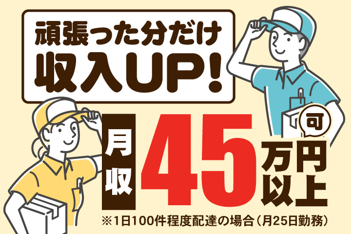 頑張った分だけ収入UP！　月収45万円以上可※1日100件程度配達の場合（月25日勤務）