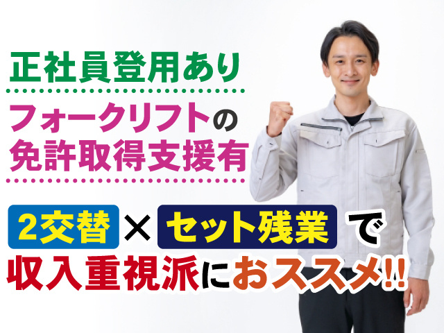 正社員登用あり　フォークリフトの免許取得支援有　2交替×セット残業で収入重視派におススメ!!