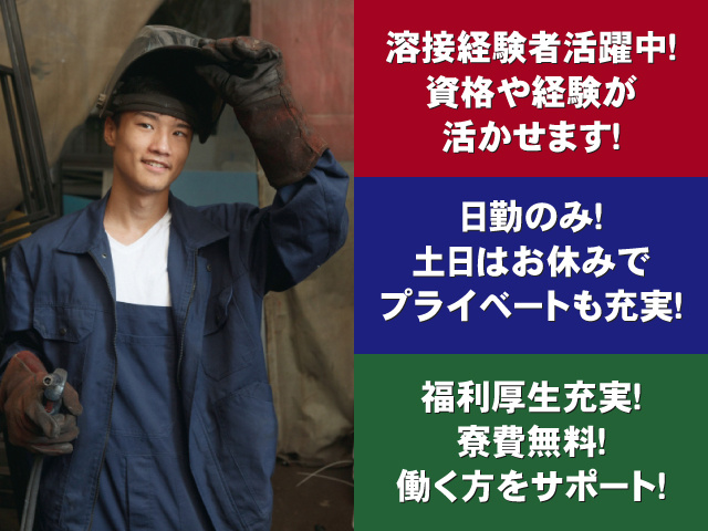 溶接経験活躍中！資格や経験が活かせます！ 日勤のみ！土日はお休みでプライベートも充実！ 福利厚生充実！寮費無料！働く方をサポート！