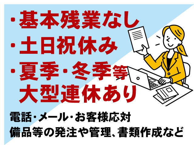 事務の女性、基本残業なし、土日祝休み、夏季・冬季等大型連休あり、電話・メール・お客様応対 備品等の発注や管理、書類作成など