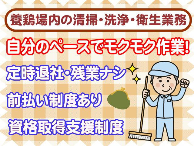 養鶏場内の清掃・洗浄・衛生業務　自分のペースでモクモク作業　定時退社　残業なし　前払い制度あり　資格取得支援制度