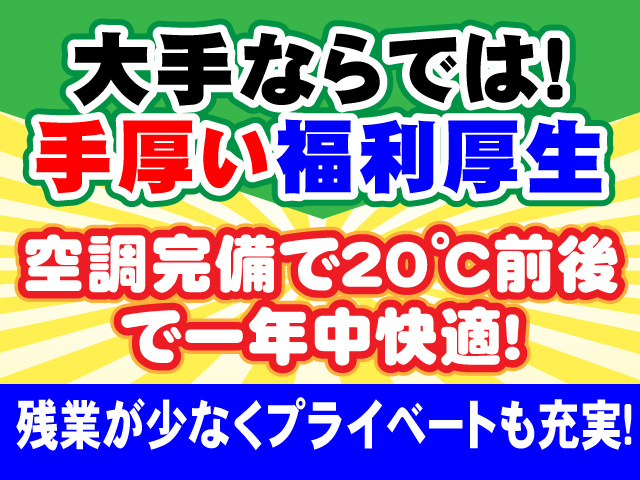 〇空調完備で２０℃前後で一年中快適！ 〇残業が少なくプライベートも充実！ 〇大手ならでは！手厚い福利厚生
