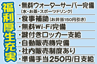 福利厚生充実・無料ウォーターサーバー完備・食事補助・無料Wi-Fi完備・鍵付きロッカー支給・自動販売機完備・社内販売制度あり・準備手当250円/日支給